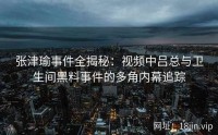 张津瑜事件全揭秘：视频中吕总与卫生间黑料事件的多角内幕追踪