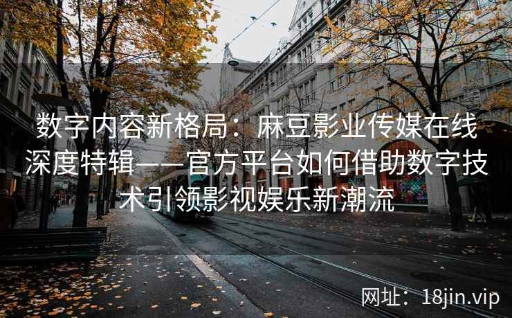 数字内容新格局：麻豆影业传媒在线深度特辑——官方平台如何借助数字技术引领影视娱乐新潮流