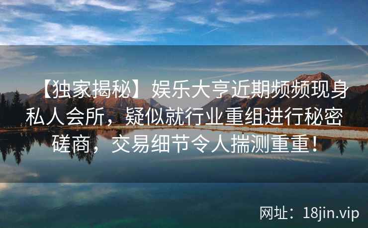 【独家揭秘】娱乐大亨近期频频现身私人会所，疑似就行业重组进行秘密磋商，交易细节令人揣测重重！