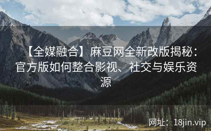 【全媒融合】麻豆网全新改版揭秘：官方版如何整合影视、社交与娱乐资源
