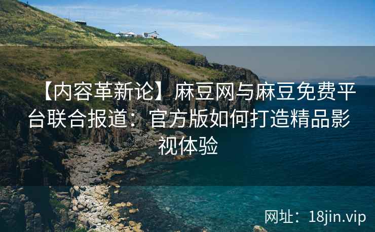 【内容革新论】麻豆网与麻豆免费平台联合报道：官方版如何打造精品影视体验