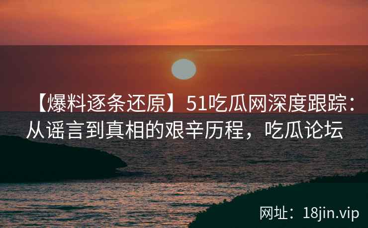 【爆料逐条还原】51吃瓜网深度跟踪：从谣言到真相的艰辛历程，吃瓜论坛