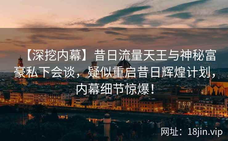【深挖内幕】昔日流量天王与神秘富豪私下会谈，疑似重启昔日辉煌计划，内幕细节惊爆！