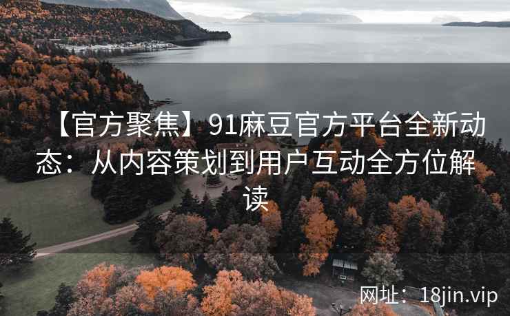 【官方聚焦】91麻豆官方平台全新动态：从内容策划到用户互动全方位解读