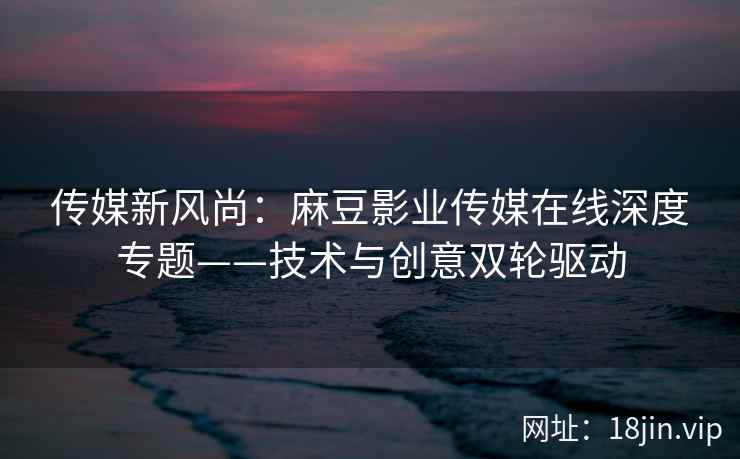 传媒新风尚：麻豆影业传媒在线深度专题——技术与创意双轮驱动