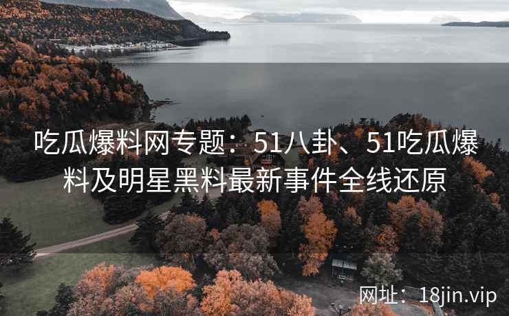 吃瓜爆料网专题：51八卦、51吃瓜爆料及明星黑料最新事件全线还原
