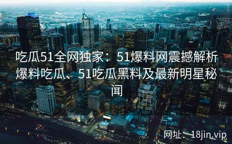 吃瓜51全网独家：51爆料网震撼解析爆料吃瓜、51吃瓜黑料及最新明星秘闻