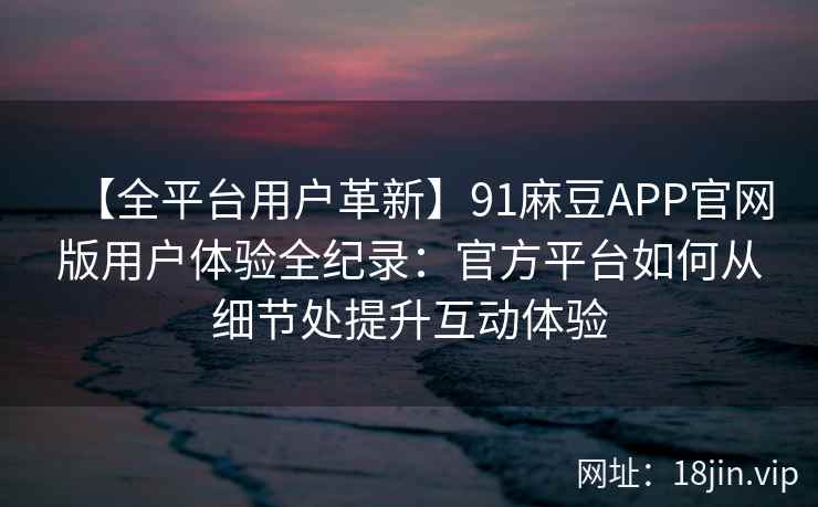【全平台用户革新】91麻豆APP官网版用户体验全纪录：官方平台如何从细节处提升互动体验