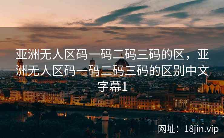 亚洲无人区码一码二码三码的区，亚洲无人区码一码二码三码的区别中文字幕1