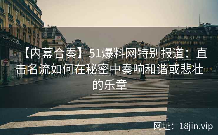 【内幕合奏】51爆料网特别报道：直击名流如何在秘密中奏响和谐或悲壮的乐章