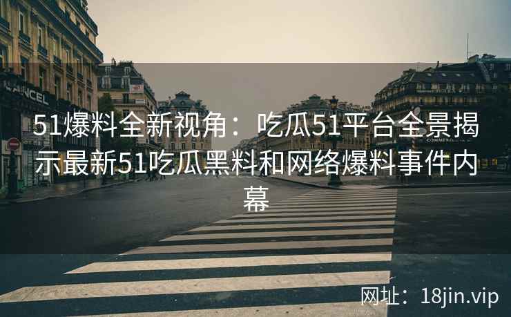 51爆料全新视角：吃瓜51平台全景揭示最新51吃瓜黑料和网络爆料事件内幕