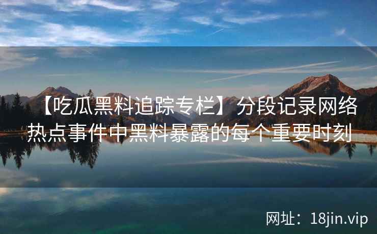 【吃瓜黑料追踪专栏】分段记录网络热点事件中黑料暴露的每个重要时刻
