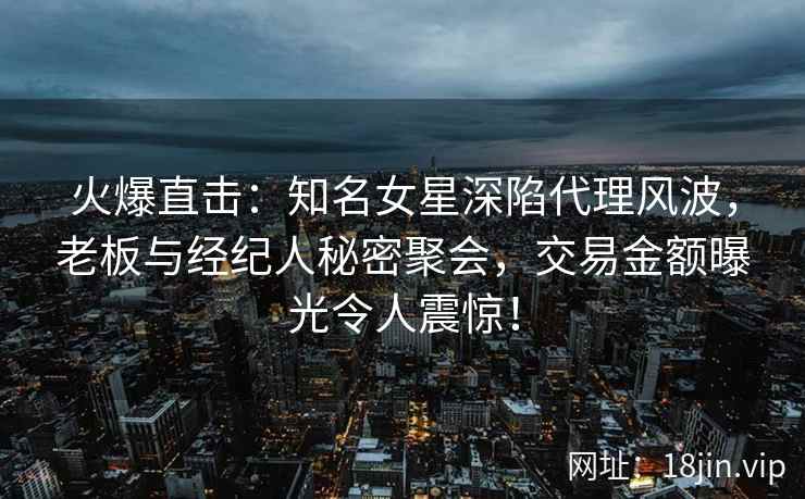 火爆直击：知名女星深陷代理风波，老板与经纪人秘密聚会，交易金额曝光令人震惊！