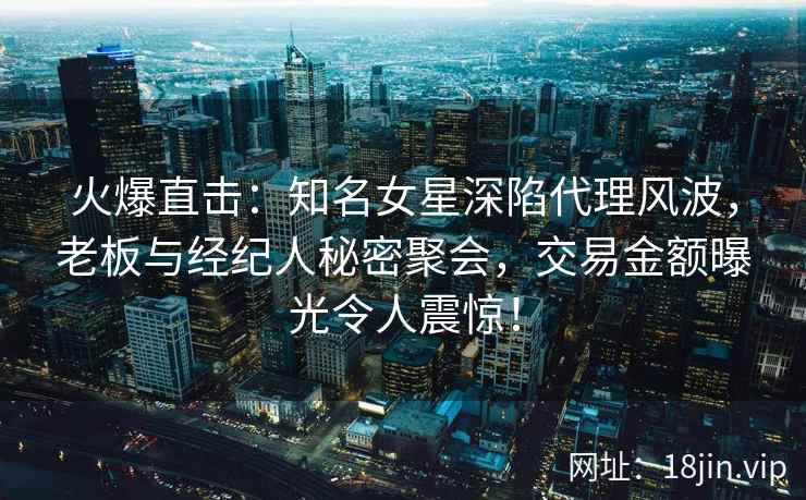 火爆直击：知名女星深陷代理风波，老板与经纪人秘密聚会，交易金额曝光令人震惊！