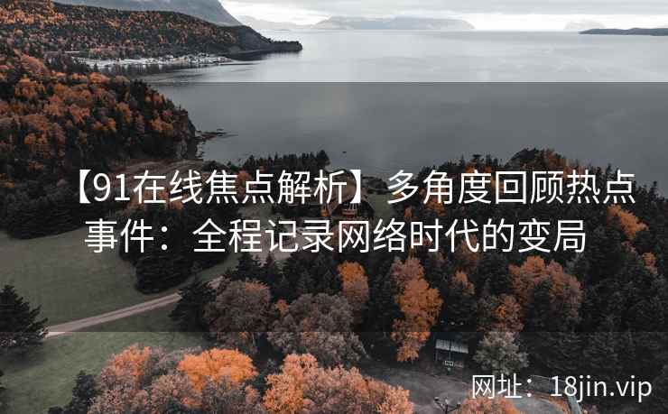 【91在线焦点解析】多角度回顾热点事件：全程记录网络时代的变局