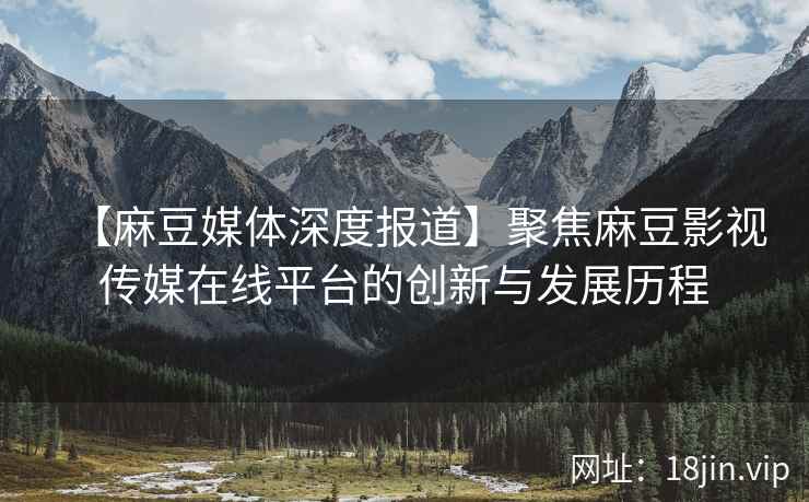 【麻豆媒体深度报道】聚焦麻豆影视传媒在线平台的创新与发展历程