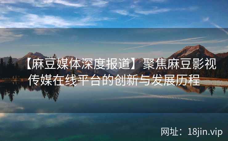 【麻豆媒体深度报道】聚焦麻豆影视传媒在线平台的创新与发展历程