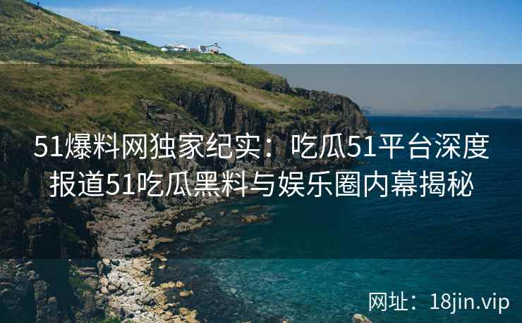 51爆料网独家纪实：吃瓜51平台深度报道51吃瓜黑料与娱乐圈内幕揭秘
