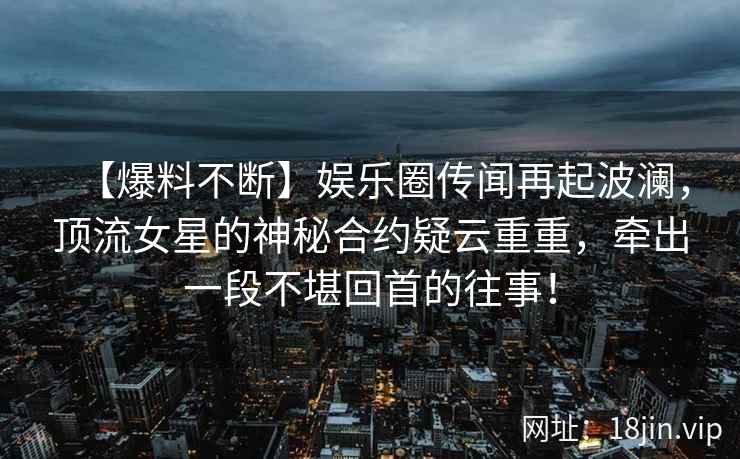 【爆料不断】娱乐圈传闻再起波澜，顶流女星的神秘合约疑云重重，牵出一段不堪回首的往事！
