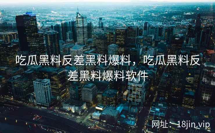 吃瓜黑料反差黑料爆料，吃瓜黑料反差黑料爆料软件