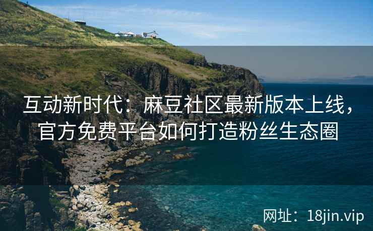 互动新时代：麻豆社区最新版本上线，官方免费平台如何打造粉丝生态圈