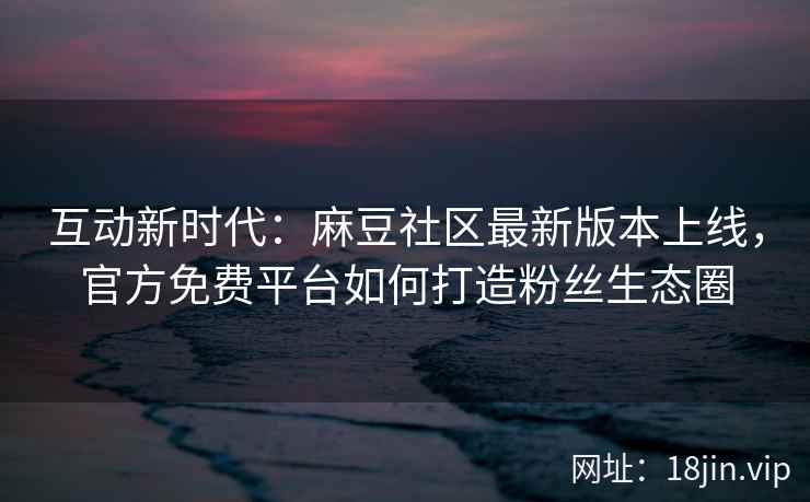 互动新时代：麻豆社区最新版本上线，官方免费平台如何打造粉丝生态圈