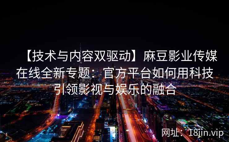 【技术与内容双驱动】麻豆影业传媒在线全新专题：官方平台如何用科技引领影视与娱乐的融合