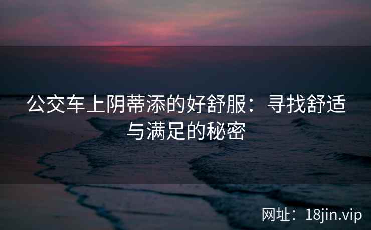 公交车上阴蒂添的好舒服：寻找舒适与满足的秘密