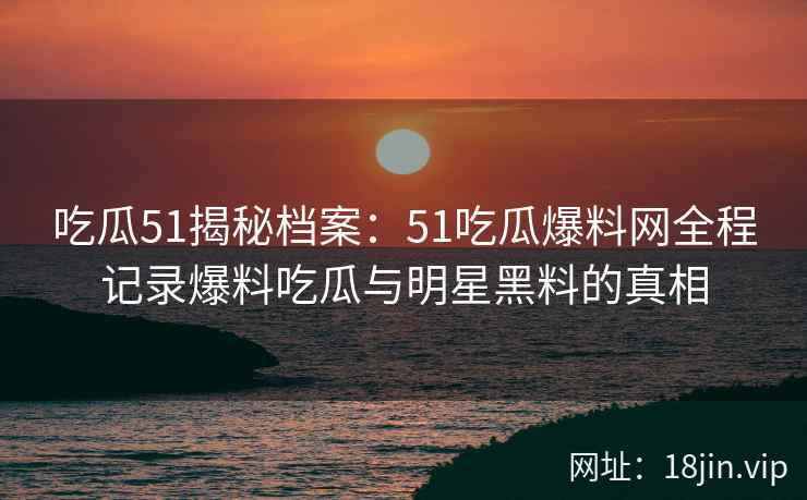 吃瓜51揭秘档案：51吃瓜爆料网全程记录爆料吃瓜与明星黑料的真相