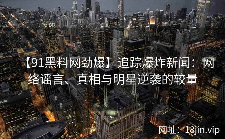 【91黑料网劲爆】追踪爆炸新闻：网络谣言、真相与明星逆袭的较量