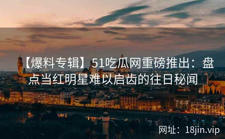 【爆料专辑】51吃瓜网重磅推出：盘点当红明星难以启齿的往日秘闻