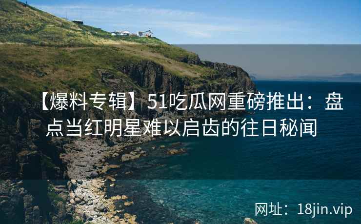 【爆料专辑】51吃瓜网重磅推出：盘点当红明星难以启齿的往日秘闻