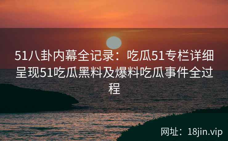 51八卦内幕全记录：吃瓜51专栏详细呈现51吃瓜黑料及爆料吃瓜事件全过程