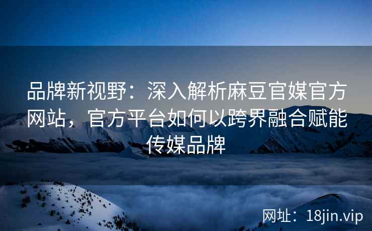 品牌新视野：深入解析麻豆官媒官方网站，官方平台如何以跨界融合赋能传媒品牌