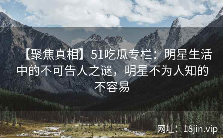 【聚焦真相】51吃瓜专栏：明星生活中的不可告人之谜，明星不为人知的不容易