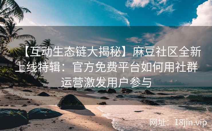 【互动生态链大揭秘】麻豆社区全新上线特辑：官方免费平台如何用社群运营激发用户参与
