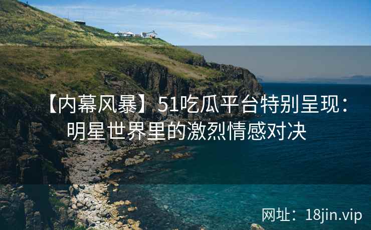 【内幕风暴】51吃瓜平台特别呈现：明星世界里的激烈情感对决
