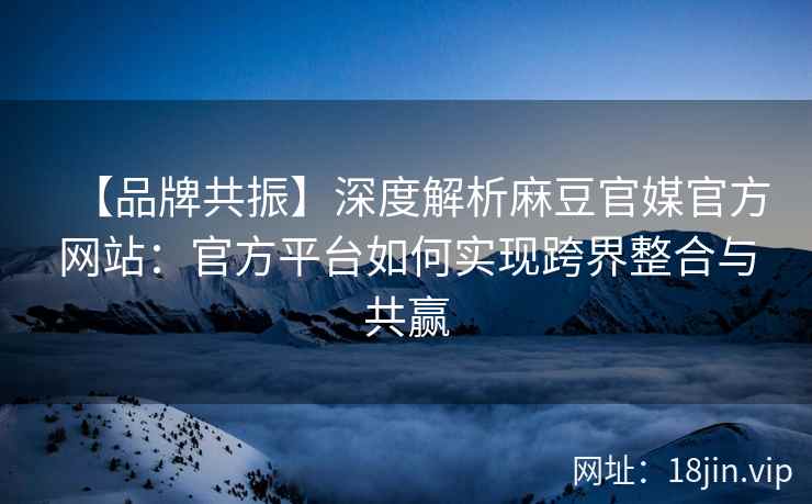 【品牌共振】深度解析麻豆官媒官方网站：官方平台如何实现跨界整合与共赢