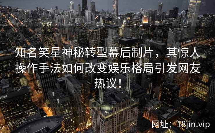 知名笑星神秘转型幕后制片，其惊人操作手法如何改变娱乐格局引发网友热议！