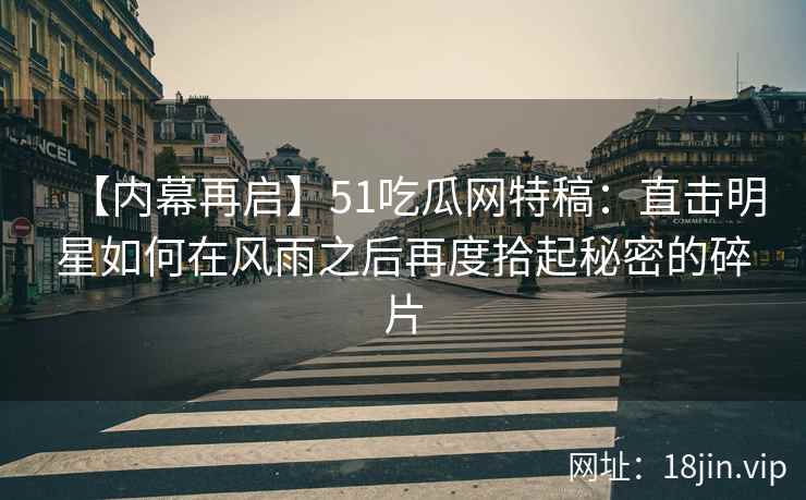 【内幕再启】51吃瓜网特稿：直击明星如何在风雨之后再度拾起秘密的碎片