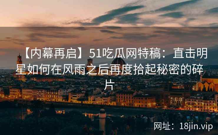 【内幕再启】51吃瓜网特稿：直击明星如何在风雨之后再度拾起秘密的碎片