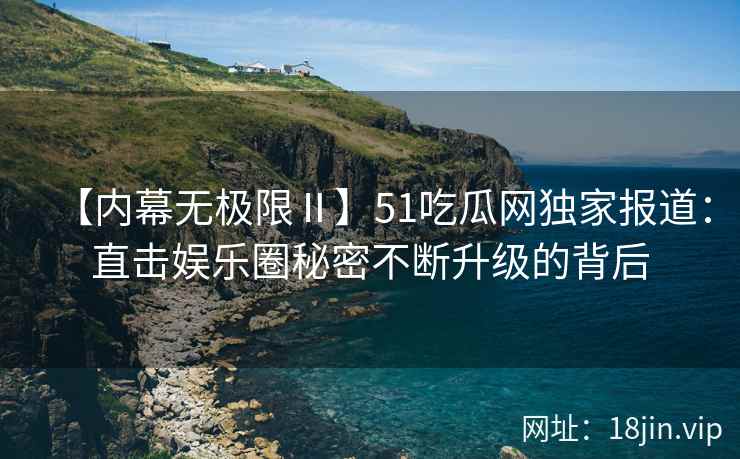 【内幕无极限Ⅱ】51吃瓜网独家报道：直击娱乐圈秘密不断升级的背后