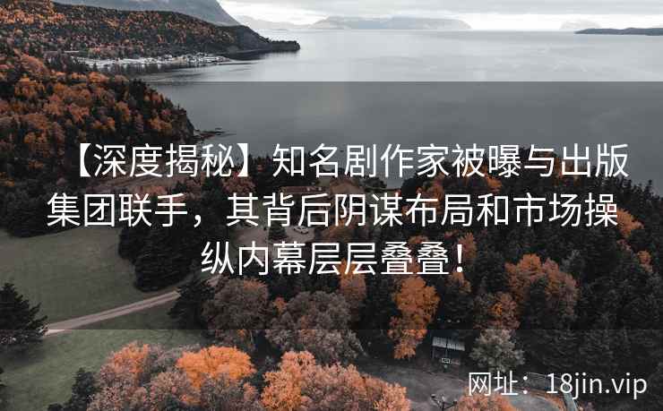 【深度揭秘】知名剧作家被曝与出版集团联手，其背后阴谋布局和市场操纵内幕层层叠叠！