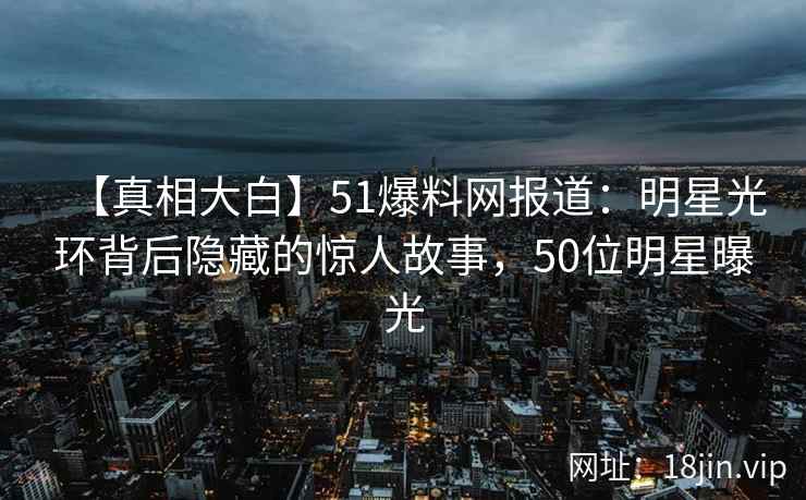 【真相大白】51爆料网报道：明星光环背后隐藏的惊人故事，50位明星曝光