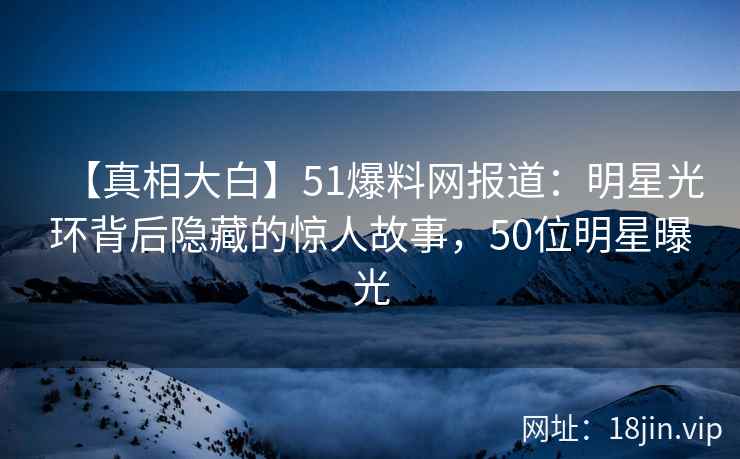 【真相大白】51爆料网报道：明星光环背后隐藏的惊人故事，50位明星曝光
