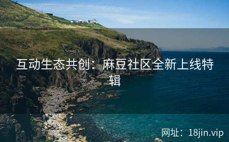互动生态共创：麻豆社区全新上线特辑
