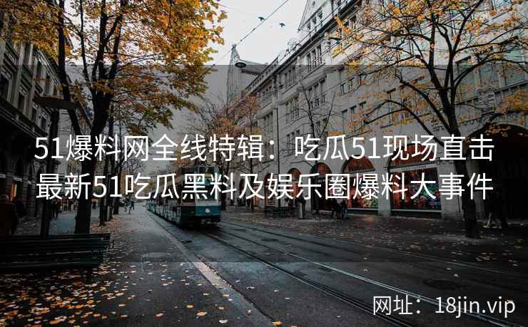 51爆料网全线特辑：吃瓜51现场直击最新51吃瓜黑料及娱乐圈爆料大事件