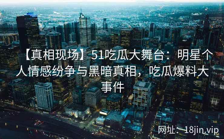 【真相现场】51吃瓜大舞台：明星个人情感纷争与黑暗真相，吃瓜爆料大事件