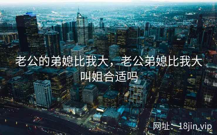 老公的弟媳比我大，老公弟媳比我大叫姐合适吗