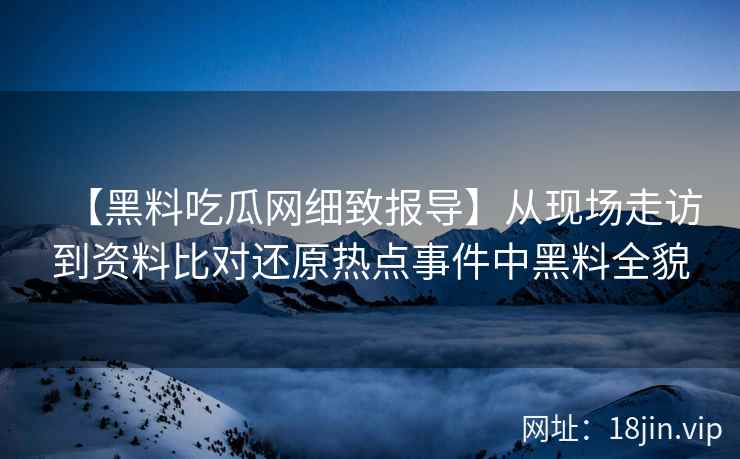 【黑料吃瓜网细致报导】从现场走访到资料比对还原热点事件中黑料全貌
